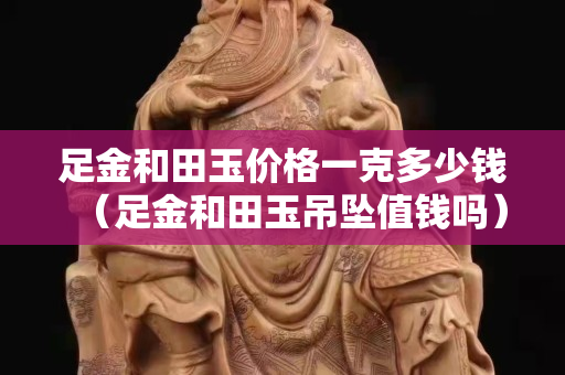 足金和田玉價格一克多少錢(足金和田玉吊墜值錢嗎) 足金和田玉價格一克多少錢(足金和田玉吊墜值錢嗎)