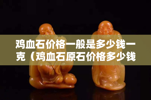 雞血石價格一般是多少錢一克（雞血石原石價格多少錢一克）