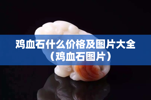 雞血石什么價格及圖片大全（雞血石圖片）