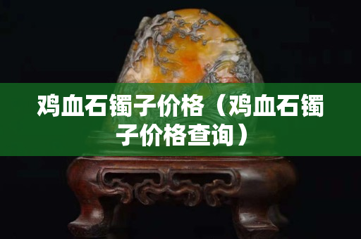 雞血石鐲子價格（雞血石鐲子價格查詢）
