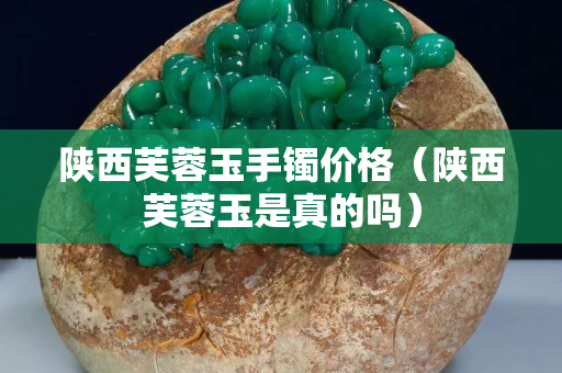 陜西芙蓉玉手鐲價格(陜西芙蓉玉是真的嗎) 陜西芙蓉玉手鐲價格(陜西芙蓉玉是真的嗎)