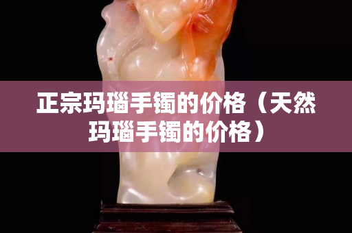 正宗瑪瑙手鐲的價格（天然瑪瑙手鐲的價格）