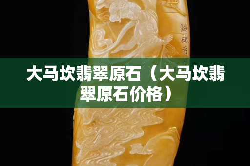 大馬坎翡翠原石（大馬坎翡翠原石價格）