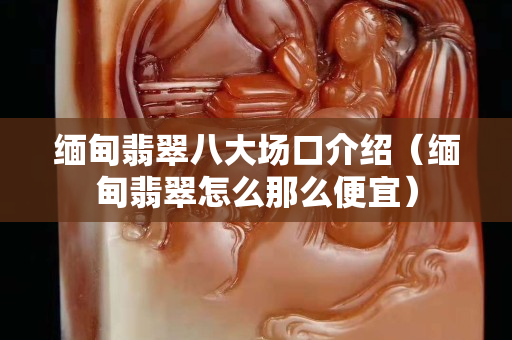 緬甸翡翠八大場口介紹（緬甸翡翠怎么那么便宜）