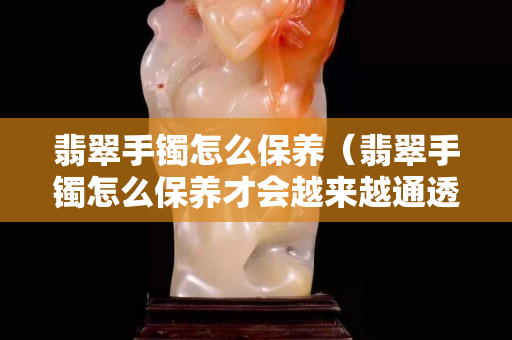 翡翠手鐲怎么保養(yǎng)（翡翠手鐲怎么保養(yǎng)才會(huì)越來(lái)越通透）