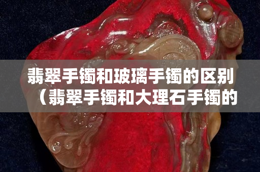 翡翠手鐲和玻璃手鐲的區別（翡翠手鐲和大理石手鐲的區別）