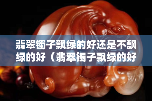翡翠鐲子飄綠的好還是不飄綠的好（翡翠鐲子飄綠的好還是不飄綠的好）