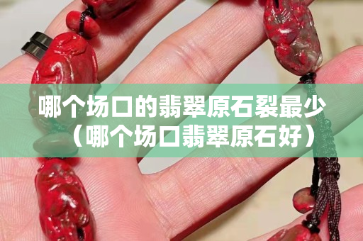 哪個場口的翡翠原石裂最少（哪個場口翡翠原石好）