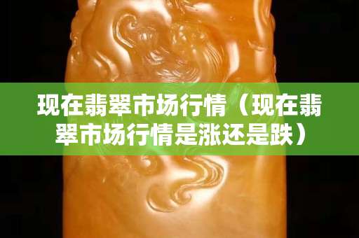 現在翡翠市場行情（現在翡翠市場行情是漲還是跌）
