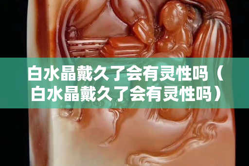 白水晶戴久了會有靈性嗎（白水晶戴久了會有靈性嗎）