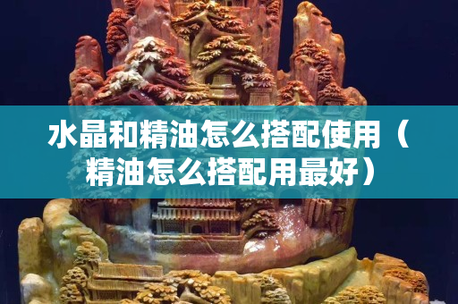 水晶和精油怎么搭配使用（精油怎么搭配用最好）