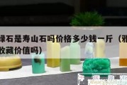 雅安綠石是壽山石嗎價格多少錢一斤（雅安綠石有收藏價值嗎）