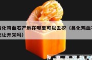 昌化雞血石產(chǎn)地在哪里可以去挖（昌化雞血石還讓開采嗎）