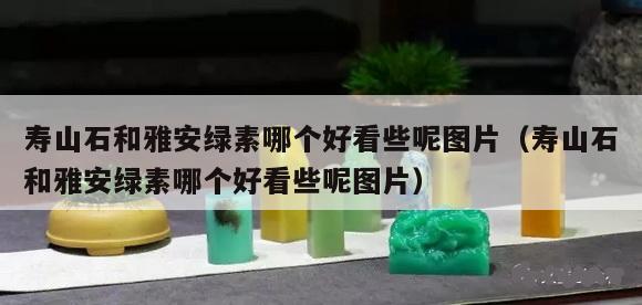 壽山石和雅安綠素哪個好看些呢（壽山石和雅安綠素哪個好看些呢圖片）
